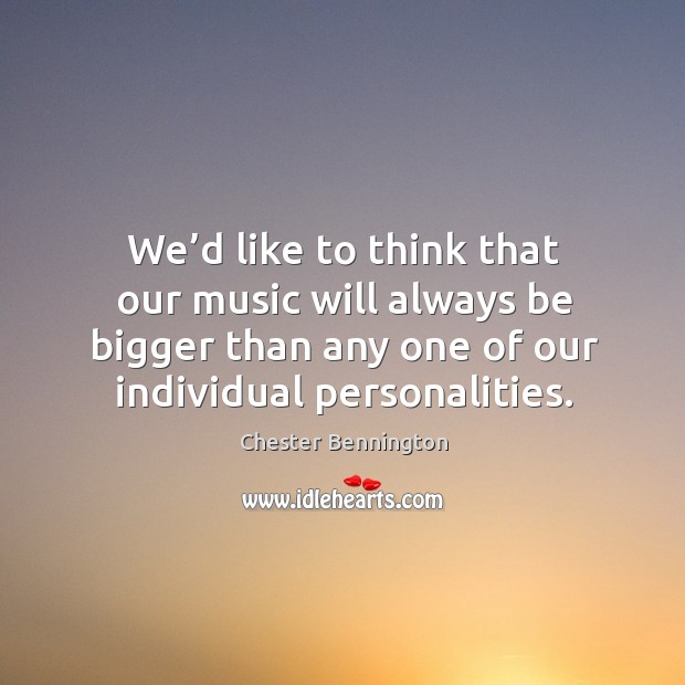 We’d like to think that our music will always be bigger than any one of our individual personalities. Chester Bennington Picture Quote