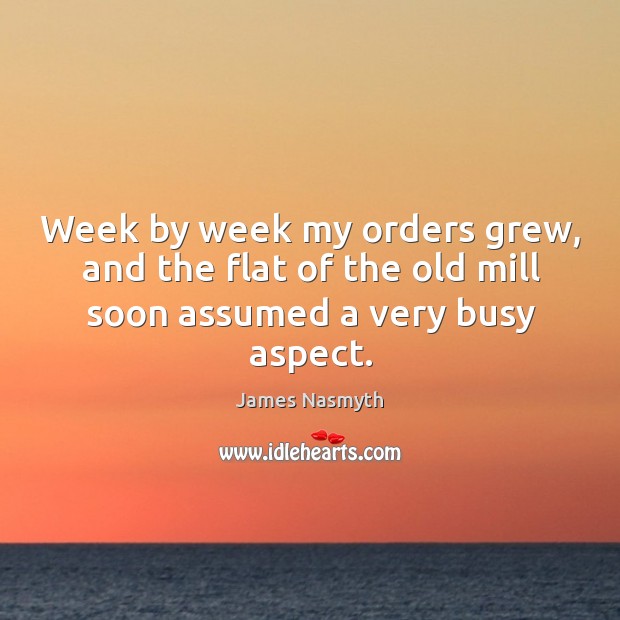 Week by week my orders grew, and the flat of the old mill soon assumed a very busy aspect. James Nasmyth Picture Quote