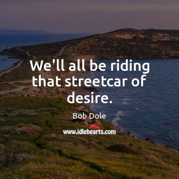 We’ll all be riding that streetcar of desire. Bob Dole Picture Quote