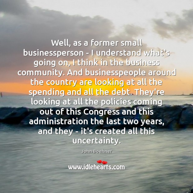 Well, as a former small businessperson – I understand what’s going on, John Boehner Picture Quote