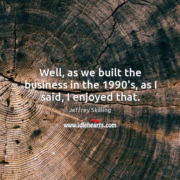Well, as we built the business in the 1990’s, as I said, I enjoyed that. Image