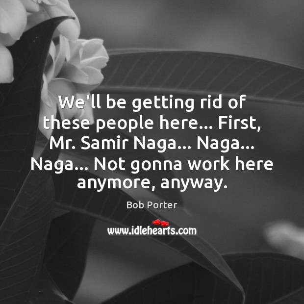 We’ll be getting rid of these people here… First, Mr. Samir Naga… Image