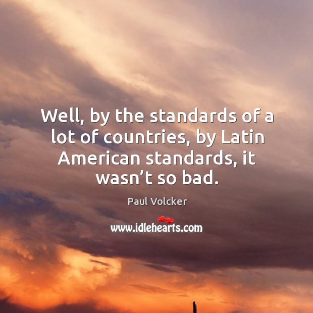 Well, by the standards of a lot of countries, by latin american standards, it wasn’t so bad. Paul Volcker Picture Quote
