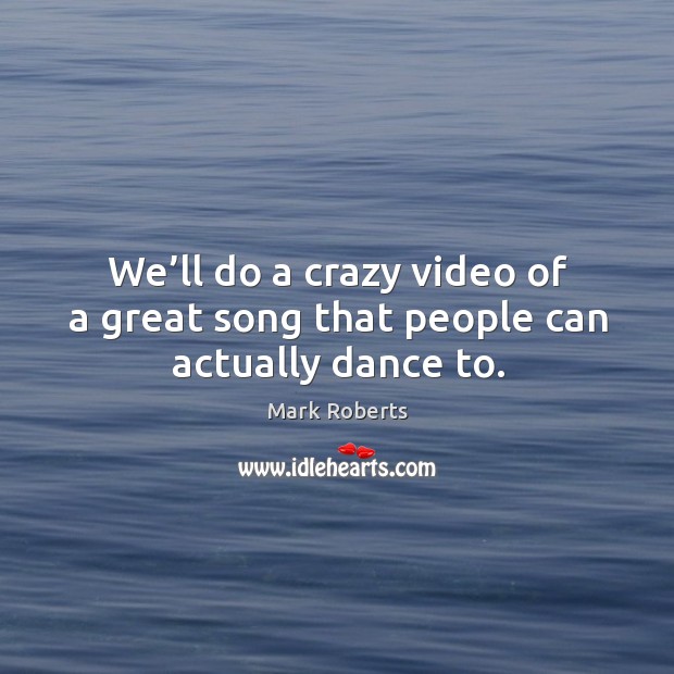 We’ll do a crazy video of a great song that people can actually dance to. Image