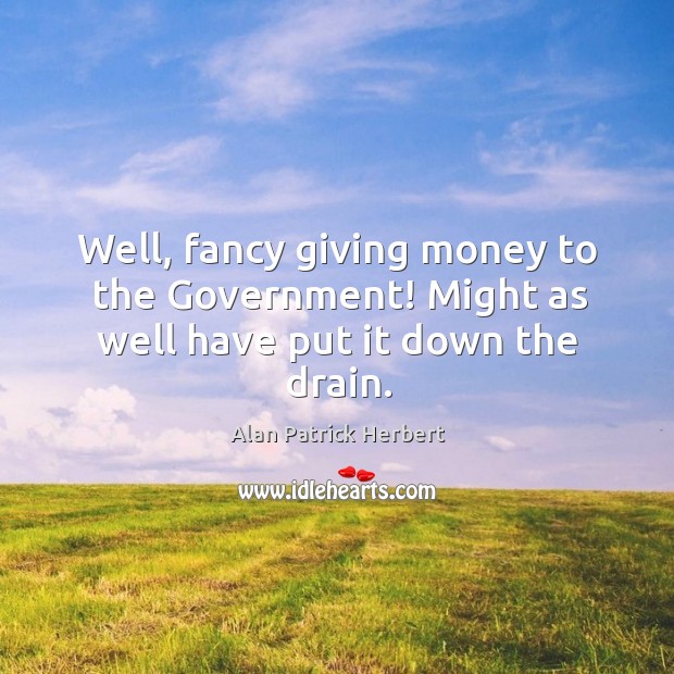 Well, fancy giving money to the government! might as well have put it down the drain. Alan Patrick Herbert Picture Quote