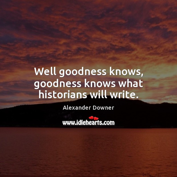 Well goodness knows, goodness knows what historians will write. Alexander Downer Picture Quote