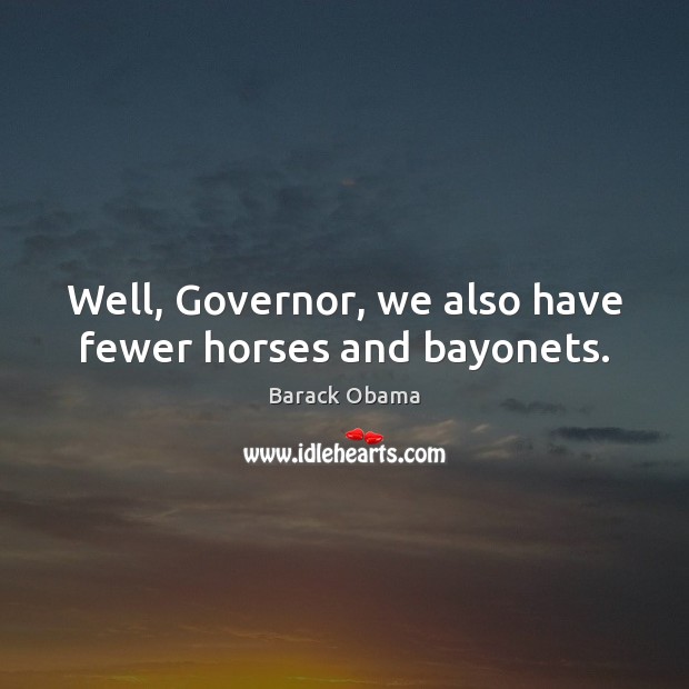 Well, Governor, we also have fewer horses and bayonets. 