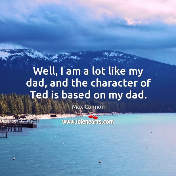 Well, I am a lot like my dad, and the character of ted is based on my dad. Max Cannon Picture Quote