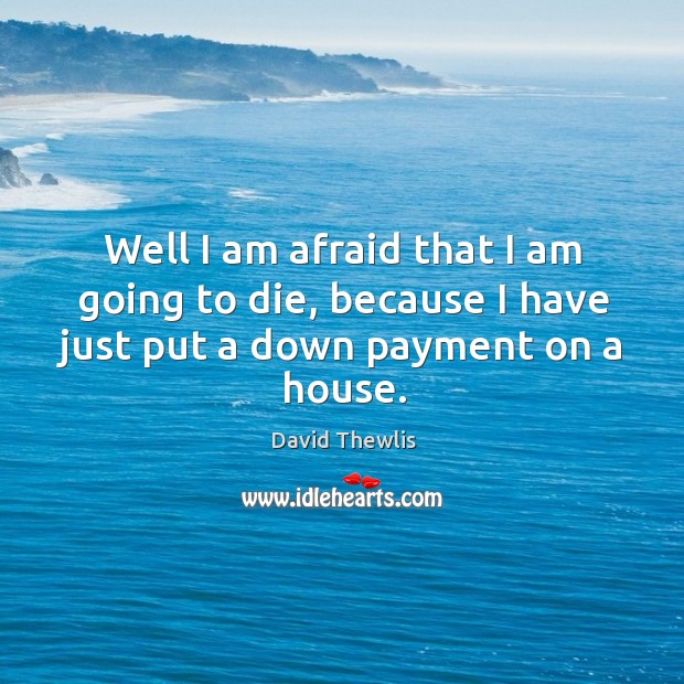 Well I am afraid that I am going to die, because I have just put a down payment on a house. Image