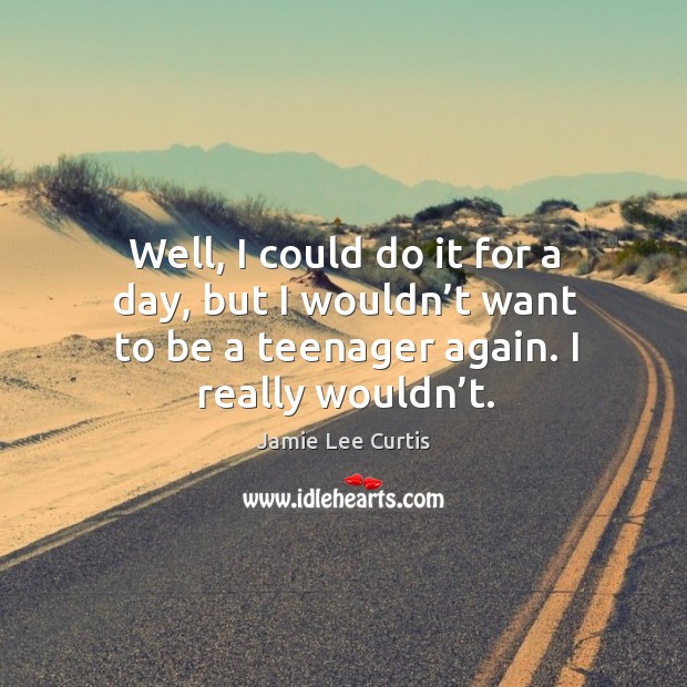 Well, I could do it for a day, but I wouldn’t want to be a teenager again. I really wouldn’t. Image