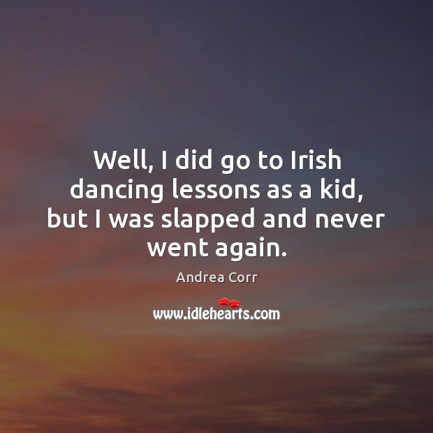 Well, I did go to Irish dancing lessons as a kid, but I was slapped and never went again. 
