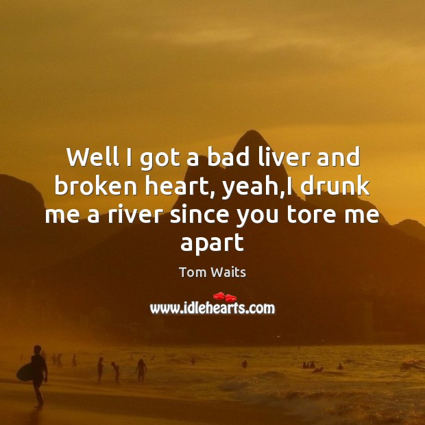 Well I got a bad liver and broken heart, yeah,I drunk me a river since you tore me apart Tom Waits Picture Quote