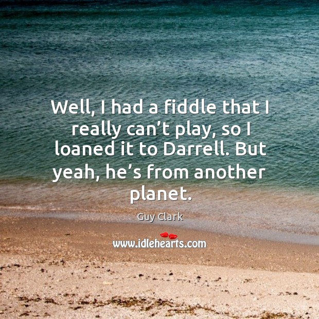 Well, I had a fiddle that I really can’t play, so I loaned it to darrell. But yeah, he’s from another planet. Image