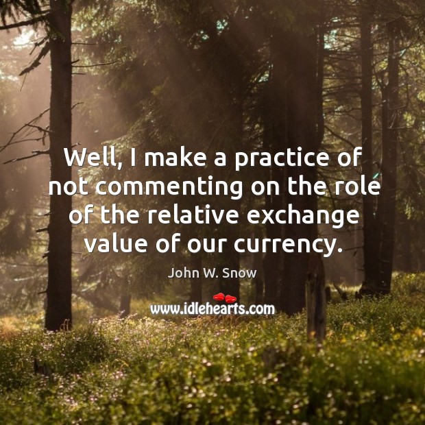 Well, I make a practice of not commenting on the role of the relative exchange value of our currency. Practice Quotes Image