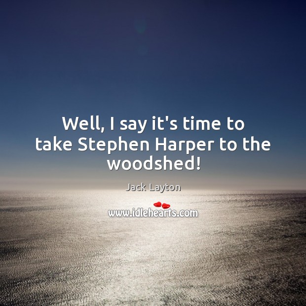 Well, I say it’s time to take Stephen Harper to the woodshed! Jack Layton Picture Quote