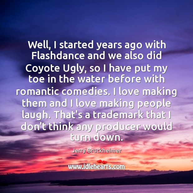 Well, I started years ago with Flashdance and we also did Coyote Jerry Bruckheimer Picture Quote