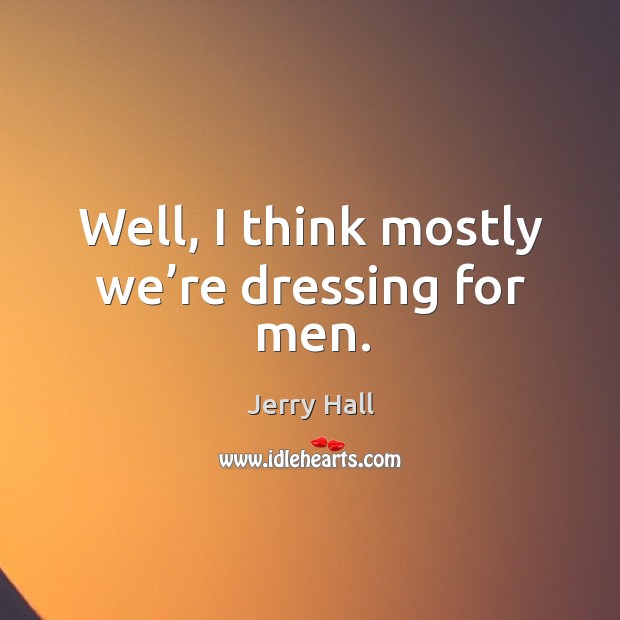 Well, I think mostly we’re dressing for men. Image