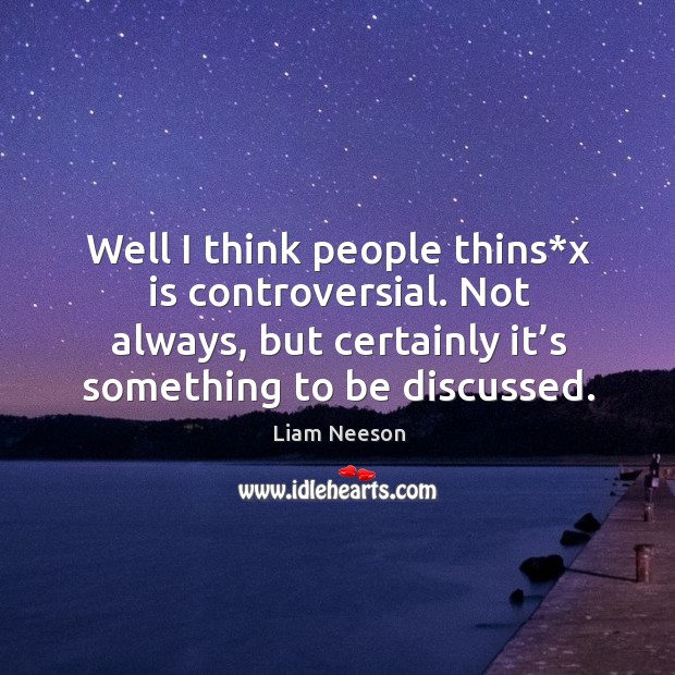 Well I think people thins*x is controversial. Not always, but certainly it’s something to be discussed. Image