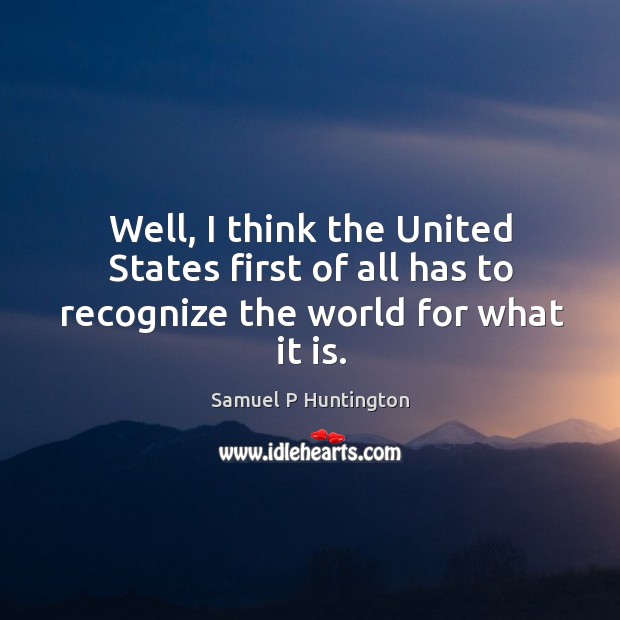 Well, I think the united states first of all has to recognize the world for what it is. Samuel P Huntington Picture Quote