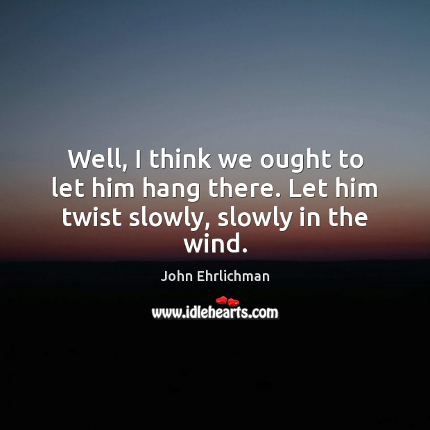 Well, I think we ought to let him hang there. Let him twist slowly, slowly in the wind. John Ehrlichman Picture Quote