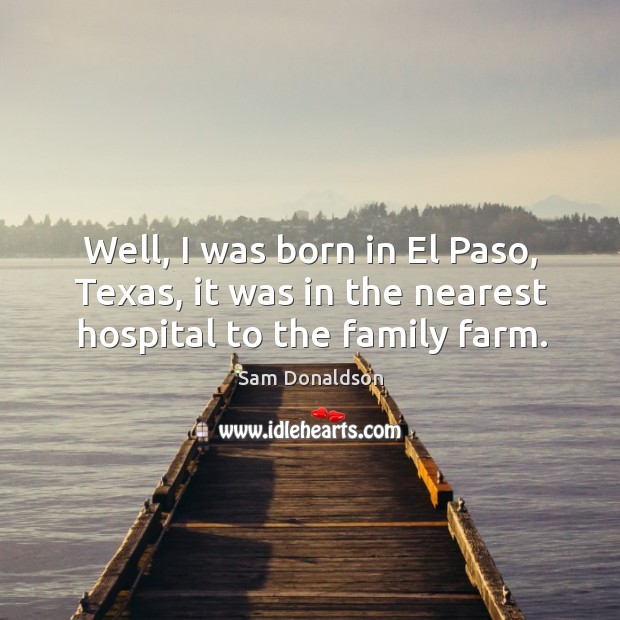 Well, I was born in el paso, texas, it was in the nearest hospital to the family farm. Sam Donaldson Picture Quote