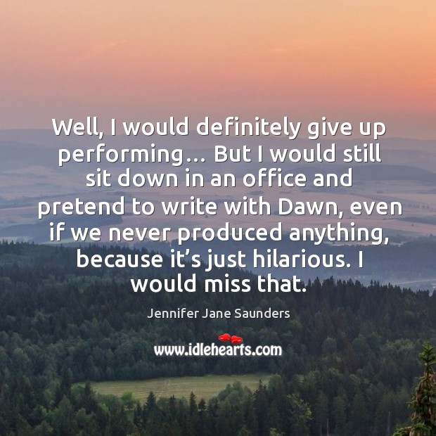 Well, I would definitely give up performing… but I would still sit down in an office and pretend to write Jennifer Jane Saunders Picture Quote