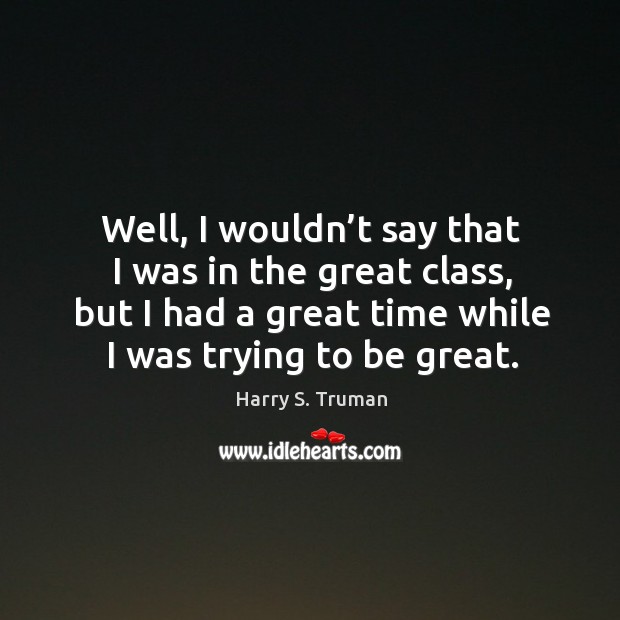 Well, I wouldn’t say that I was in the great class, but I had a great time while I was trying to be great. Image