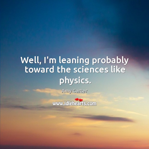 Well, I’m leaning probably toward the sciences like physics. Amy Carter Picture Quote