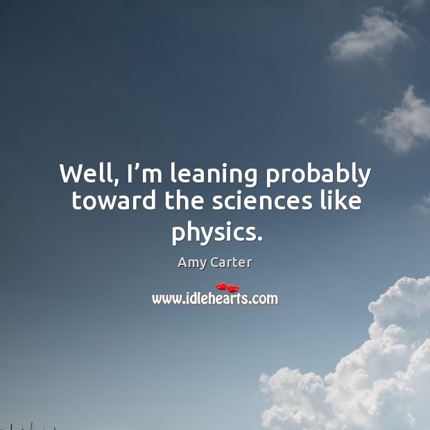 Well, I’m leaning probably toward the sciences like physics. Amy Carter Picture Quote