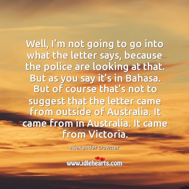 Well, I’m not going to go into what the letter says, because the police are looking at that. Alexander Downer Picture Quote