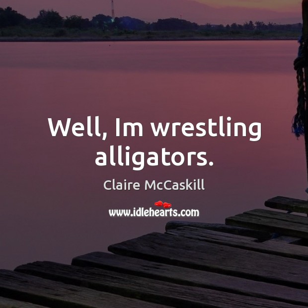 Well, Im wrestling alligators. 