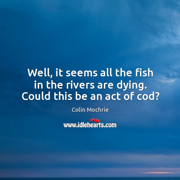 Well, it seems all the fish in the rivers are dying. Could this be an act of cod? Image