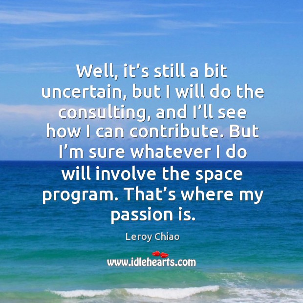 Well, it’s still a bit uncertain, but I will do the consulting, and I’ll see how I can contribute. Leroy Chiao Picture Quote