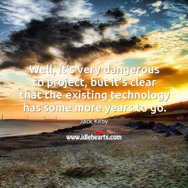 Well, it’s very dangerous to project, but it’s clear that the existing technology has some more years to go. Jack Kilby Picture Quote