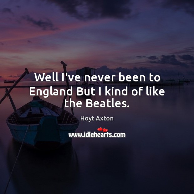 Well I’ve never been to England But I kind of like the Beatles. Hoyt Axton Picture Quote