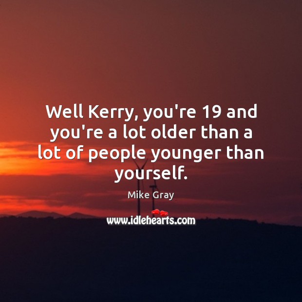 Well Kerry, you’re 19 and you’re a lot older than a lot of people younger than yourself. Mike Gray Picture Quote