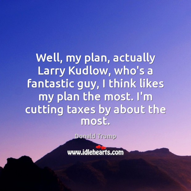 Well, my plan, actually Larry Kudlow, who’s a fantastic guy, I think Donald Trump Picture Quote