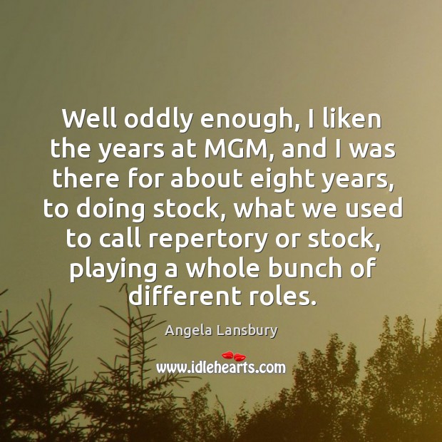 Well oddly enough, I liken the years at MGM, and I was Angela Lansbury Picture Quote