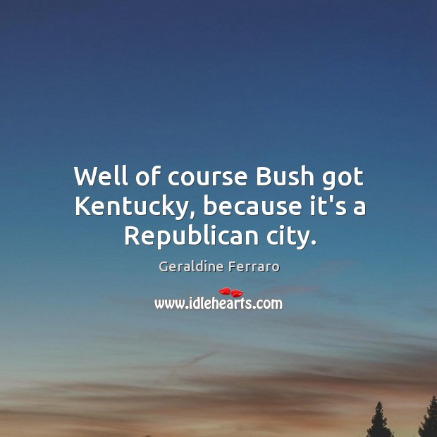 Well of course Bush got Kentucky, because it’s a Republican city. Geraldine Ferraro Picture Quote