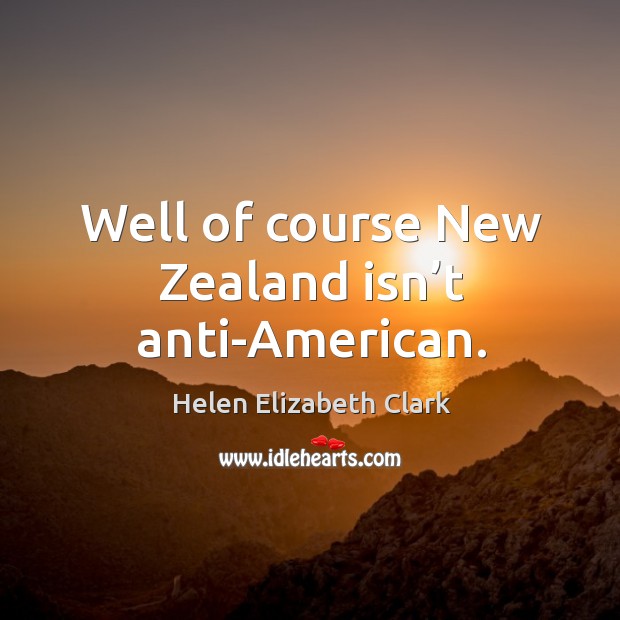 Well of course new zealand isn’t anti-american. Helen Elizabeth Clark Picture Quote
