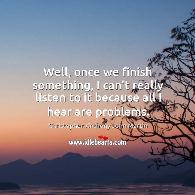 Well, once we finish something, I can’t really listen to it because all I hear are problems. Image