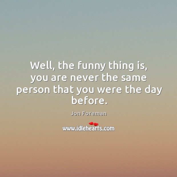 Well, the funny thing is, you are never the same person that you were the day before. Jon Foreman Picture Quote