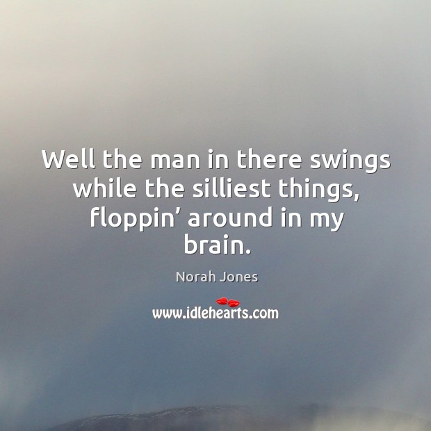 Well the man in there swings while the silliest things, floppin’ around in my brain. Image