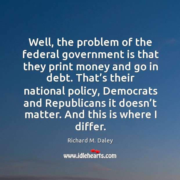Well, the problem of the federal government is that they print money and go in debt. Richard M. Daley Picture Quote