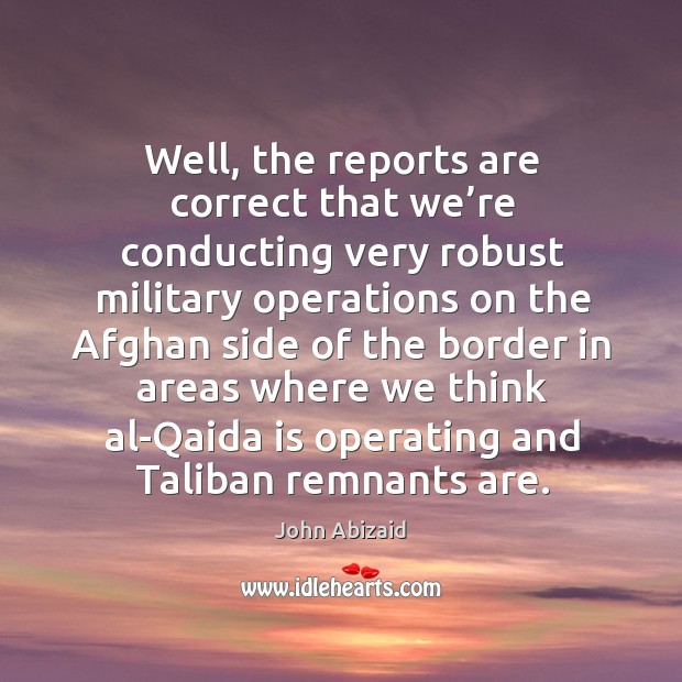 Well, the reports are correct that we’re conducting very robust military operations on the afghan John Abizaid Picture Quote