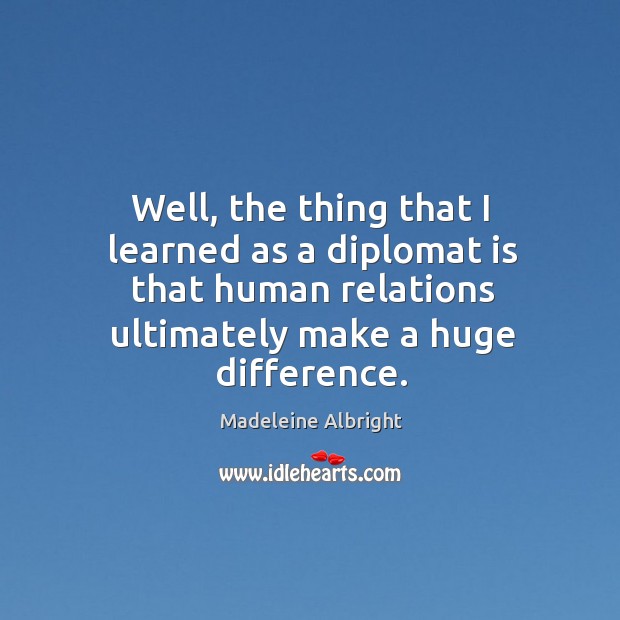 Well, the thing that I learned as a diplomat is that human relations ultimately make a huge difference. Madeleine Albright Picture Quote