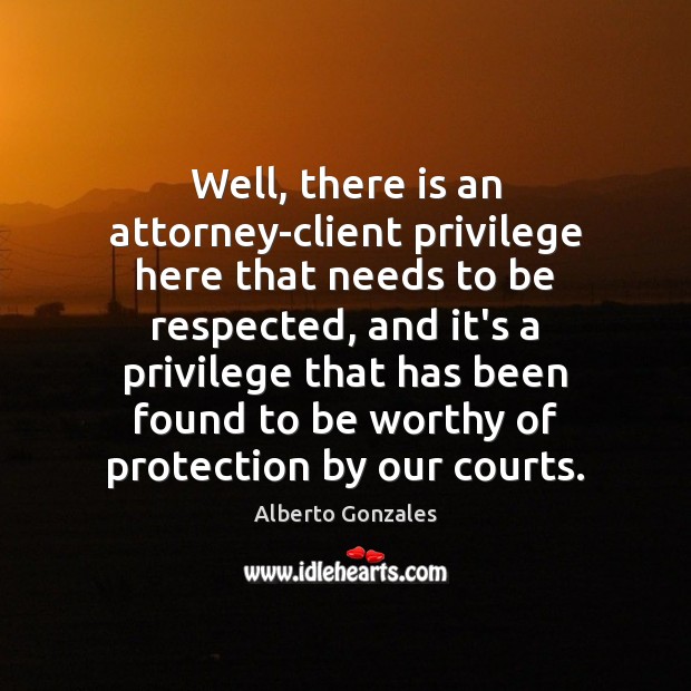 Well, there is an attorney-client privilege here that needs to be respected, Alberto Gonzales Picture Quote