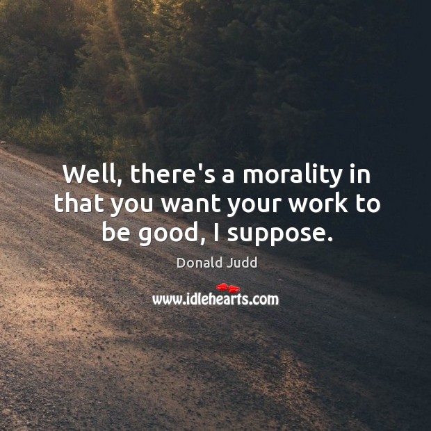 Well, there’s a morality in that you want your work to be good, I suppose. Donald Judd Picture Quote
