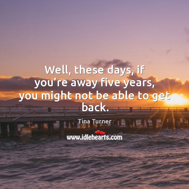 Well, these days, if you’re away five years, you might not be able to get back. Tina Turner Picture Quote