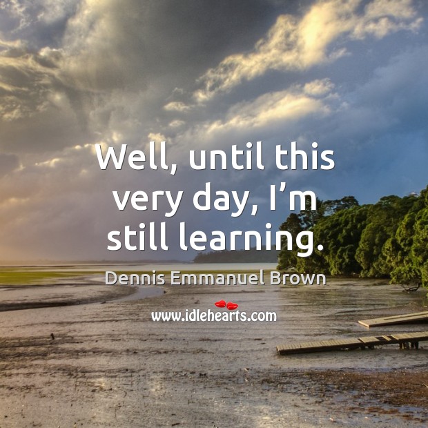 Well, until this very day, I’m still learning. Dennis Emmanuel Brown Picture Quote